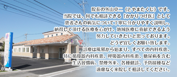 院長の外山卓二(とやまたくじ)です。
当院では、何でも相談できる『かかりつけ医』として患者さんの病気について丁寧に分かりやすく説明し、
納得して頂ける医療を心がけ、地域医療に貢献できるよう努力していきたいと思っております。
どうぞ宜しくお願い致します。
診療は風邪から始まり、すべての内科疾患、特に循環器内科疾患、 呼吸器内科疾患、糖尿病を含む
生活習慣病、禁煙外来、各種健診、予防接種など遠慮なく来院して相談してください。